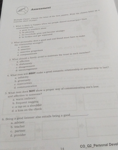 Assessment
separate sheer of paper. Multiple Choice. Choose the letter of the best answer. Write the chosen letter on a
1. What is likely to happen when two people shared mutual love? Their
relationship will a. grow in numbers alone
b. be pleasing
c. for everybody grow and become stronger
d. be broken and get separated
2. What personality does a good and real friend must have to make
the relationship stronger? a. envious
d. compassionate c. assertive gregarious b. assertive
3. What should a family avoid to maintain the trust in each member?
a. affection
b. dishonesty
d. encouragement c. disagreement
4. What item will BEST make a good romantic relationship or partnership to last?
a. infidelity
b. generosity
d. communication c. insecurities
5. What item does NOT show a proper way of communicating one’s love
and affection to someone?
a. warm embrace
b. frequent nagging
c. a tap on a shoulder
d. a kiss on the cheek
6. Being a good listener also entails being a good _.
a. adviser
b. teacher
c. partner
d. provider
14 CO_Q2_Personal Devel