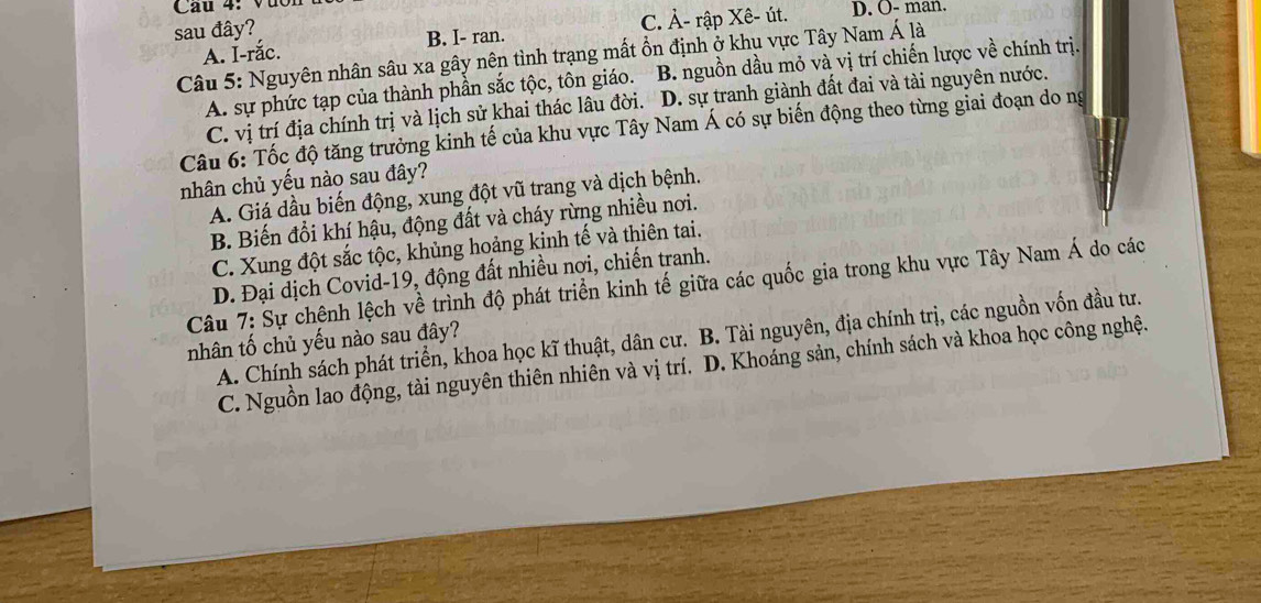 Cau 4 Vụ c
sau đây?
B. I- ran. C. À- rập Xê- út. D. O- man.
A. Í-rắc.
Câu 5: Nguyên nhân sâu xa gây nên tình trạng mất ổn định ở khu vực Tây Nam Á là
A. sự phức tạp của thành phần sắc tộc, tôn giáo. B. nguồn dầu mỏ và vị trí chiến lược về chính trị.
C. vị trí địa chính trị và lịch sử khai thác lâu đời. D. sự tranh giành đất đai và tài nguyên nước.
Câu 6: Tốc độ tăng trưởng kinh tế của khu vực Tây Nam Á có sự biến động theo từng giai đoạn do ng
nhân chủ yếu nào sau đây?
A. Giá dầu biến động, xung đột vũ trang và dịch bệnh.
B. Biến đổi khí hậu, động đất và cháy rừng nhiều nơi.
C. Xung đột sắc tộc, khủng hoảng kinh tế và thiên tai.
D. Đại dịch Covid-19, động đất nhiều nơi, chiến tranh.
Câu 7: Sự chênh lệch về trình độ phát triển kinh tế giữa các quốc gia trong khu vực Tây Nam Á do các
A. Chính sách phát triển, khoa học kĩ thuật, dân cư. B. Tài nguyên, địa chính trị, các nguồn vốn đầu tư.
nhân tố chủ yếu nào sau đây?
C. Nguồn lao động, tài nguyên thiên nhiên và vị trí. D. Khoáng sản, chính sách và khoa học công nghệ.