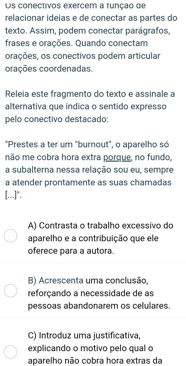 Os conectivos exercem a tunçao de
relacionar ideias e de conectar as partes do
texto. Assim, podem conectar parágrafos,
frases e orações. Quando conectam
orações, os conectivos podem articular
orações coordenadas.
Releia este fragmento do texto e assinale a
alternativa que indica o sentido expresso
pelo conectivo destacado:
"Prestes a ter um "burnout", o aparelho só
não me cobra hora extra porque, no fundo,
a subalterna nessa relação sou eu, sempre
a atender prontamente as suas chamadas
[.]".
A) Contrasta o trabalho excessivo do
aparelho e a contribuição que ele
oferece para a autora.
B) Acrescenta uma conclusão,
reforçando a necessidade de as
pessoas abandonarem os celulares.
C) Introduz uma justificativa,
explicando o motivo pelo qual o
aparelho não cobra hora extras da