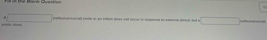 Fill in the Blank Question 
A (reflexive/social) smile in an infant does not occur in response to external stimuli, but a (reflexive/social) 
smile does.