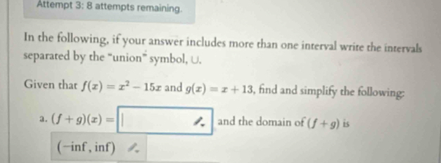 Attempt 3: 8 attempts remaining. 
In the following, if your answer includes more than one interval write the intervals 
separated by the “union” symbol, U. 
Given that f(x)=x^2-15x and g(x)=x+13 , find and simplify the following: 
a. (f+g)(x)=□ and the domain of (f+g) is 
(-inf, inf) a