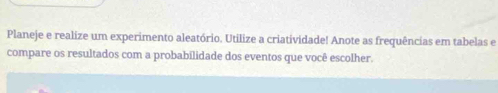 Planeje e realize um experimento aleatório. Utilize a criatividade! Anote as frequências em tabelas e 
compare os resultados com a probabilidade dos eventos que você escolher.