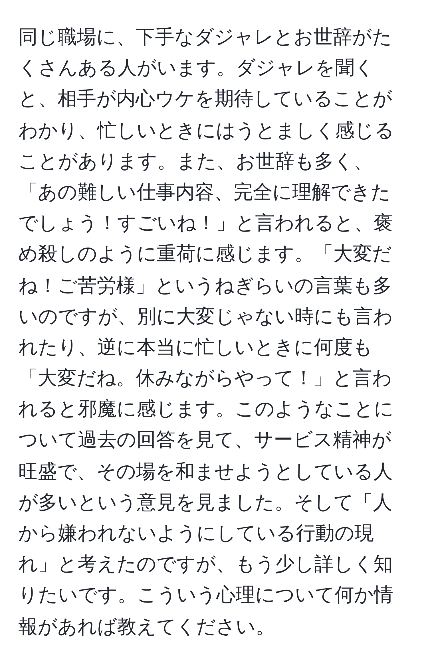 同じ職場に、下手なダジャレとお世辞がたくさんある人がいます。ダジャレを聞くと、相手が内心ウケを期待していることがわかり、忙しいときにはうとましく感じることがあります。また、お世辞も多く、「あの難しい仕事内容、完全に理解できたでしょう！すごいね！」と言われると、褒め殺しのように重荷に感じます。「大変だね！ご苦労様」というねぎらいの言葉も多いのですが、別に大変じゃない時にも言われたり、逆に本当に忙しいときに何度も「大変だね。休みながらやって！」と言われると邪魔に感じます。このようなことについて過去の回答を見て、サービス精神が旺盛で、その場を和ませようとしている人が多いという意見を見ました。そして「人から嫌われないようにしている行動の現れ」と考えたのですが、もう少し詳しく知りたいです。こういう心理について何か情報があれば教えてください。