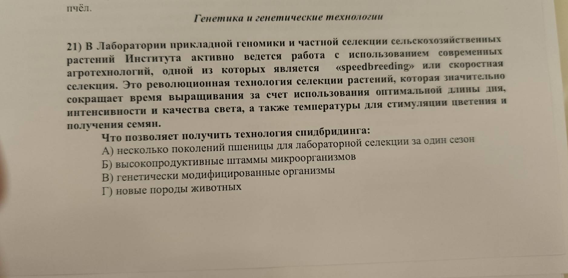 πपëЛ.
Генетика и генетические технологии
21) В Лаборагории δηрикладной геномики и частной селекиии сельскохозяйственηьх
растений Института активно ведется работа с исπользованием современньх
агротехнологий, одной из коΤорьх является «Sрееdbrеeding» или скоростная
селекция. Это революционная технология селекции растений, которая значительно
сокрашает время вырашивания за счет использования оптимальной длиньΙ дня,
инΤенсивносΤи и качества света, а также Температуры для стимуляции цветения и
получения семян.
Нто позволяет получить технология сηидбридинга:
Α) несколько πоколений πιлениць для лабораторной селекции за один сезон
Б) высокопродуктивные цΙтаммы микроорганизмов
В) генетически модифицированные организмь
Г) новые породь животньх