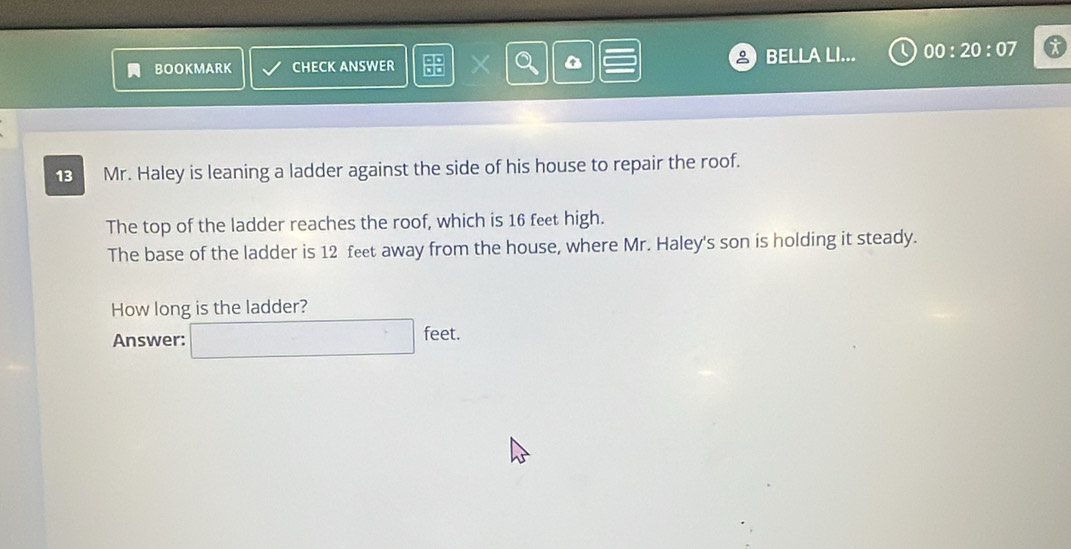 BOOKMARK CHECK ANSWER X BELLA LI... 00:20:07 
13 Mr. Haley is leaning a ladder against the side of his house to repair the roof. 
The top of the ladder reaches the roof, which is 16 feet high. 
The base of the ladder is 12 feet away from the house, where Mr. Haley's son is holding it steady. 
How long is the ladder? 
Answer: □ feet.