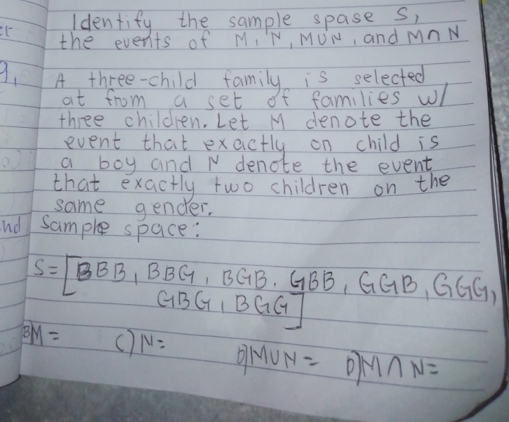 Identify the sample spase s,
C the events of M, N, MUN, and MnN
9. A three-child family is selected
at from a set of families w
three children. Let M denote the
event that exactly on child is
a boy and N denote the event
that exactly two children on the
same gender.
nd sample space:
S=[BBB_1BBG, BGB.GBB, GGB, GGB, GGG,
BM= () N= DMUN= D M∩ N=