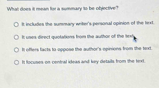 What does it mean for a summary to be objective?
It includes the summary writer's personal opinion of the text.
It uses direct quotations from the author of the text
It offers facts to oppose the author's opinions from the text.
It focuses on central ideas and key details from the text.