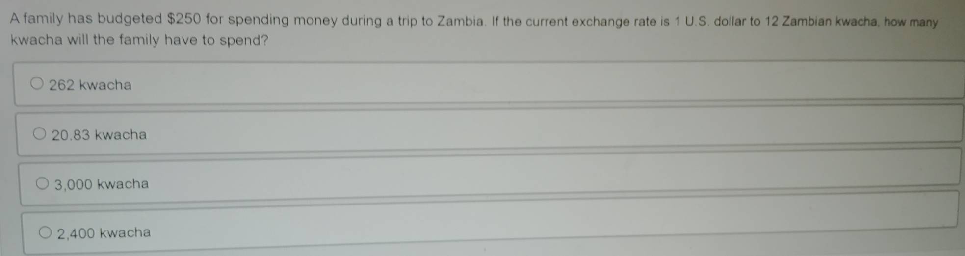 A family has budgeted $250 for spending money during a trip to Zambia. If the current exchange rate is 1 U.S. dollar to 12 Zambian kwacha, how many
kwacha will the family have to spend?
262 kwacha
20.83 kwacha
3,000 kwacha
2,400 kwacha