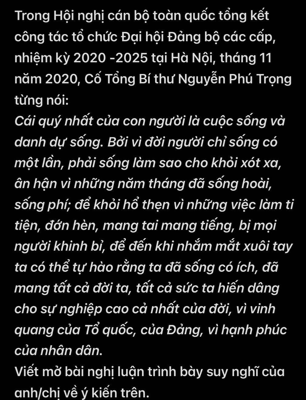 Trong Hội nghị cán bộ toàn quốc tổng kết 
công tác tổ chức Đại hội Đảng bộ các cấp, 
nhiệm kỳ 2020 -2025 tại Hà Nội, tháng 11 
năm 2020, Cố Tổng Bí thư Nguyễn Phú Trọng 
từng nói: 
Cái quý nhất của con người là cuộc sống và 
danh dự sống. Bởi vì đời người chỉ sống có 
một lần, phải sống làm sao cho khỏi xót xa, 
âận hận vì những năm tháng đã sống hoài, 
sống phí; để khỏi hổ thẹn vì những việc làm ti 
tiện, đớn hèn, mang tai mang tiếng, bị mọi 
người khinh bỉ, để đến khi nhắm mắt xuôi tay 
ta có thể tự hào rằng ta đã sống có ích, đã 
mang tất cả đời ta, tất cả sức ta hiến dâng 
cho sự nghiệp cao cả nhất của đời, vì vinh 
quang của Tổ quốc, của Đảng, vì hạnh phúc 
của nhân dân. 
Viết mở bài nghị luận trình bày suy nghĩ của 
anh/chị về ý kiến trên.