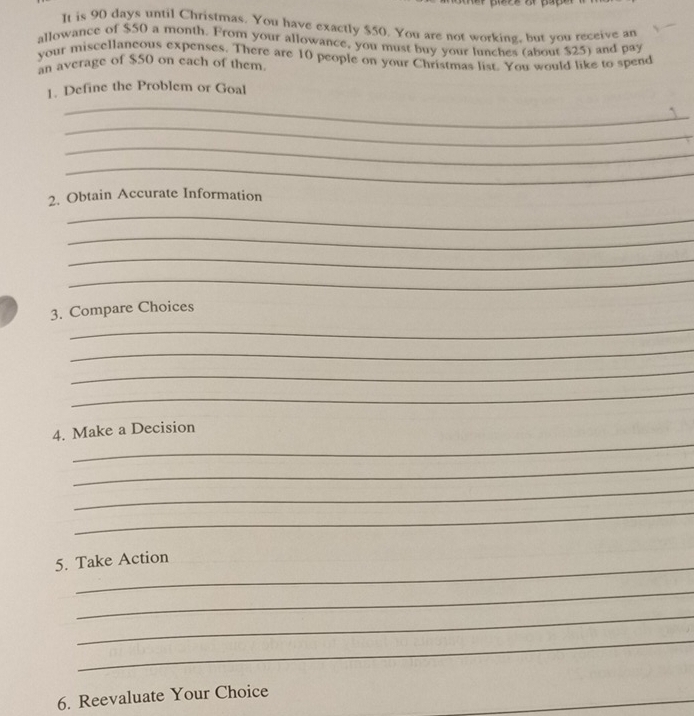 It is 90 days until Christmas. You have exactly $50. You are not working, but you receive an 
allowance of $50 a month. From your allowance, you must buy your lunches (about $25) and pay 
your miscellaneous expenses. There are 10 people on your Christmas list. You would like to spend 
an average of $50 on each of them. 
1. Define the Problem or Goal 
_ 
` 
_ 
_ 
_ 
2. Obtain Accurate Information 
_ 
_ 
_ 
_ 
_ 
3. Compare Choices 
_ 
_ 
_ 
_ 
4. Make a Decision 
_ 
_ 
_ 
_ 
5. Take Action 
_ 
_ 
_ 
6. Reevaluate Your Choice
