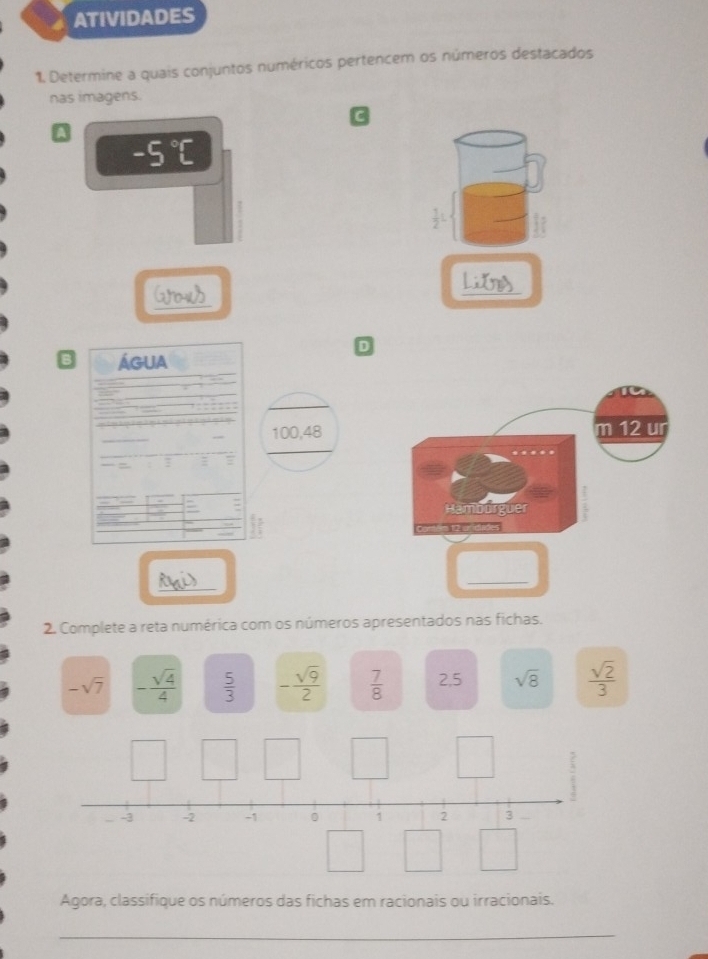 ATIVIDADES 
1. Determine a quais conjuntos numéricos pertencem os números destacados 
nas imagens. 
C 
A
-5°C
_ 
_ 
D 
B ÁGUA
100,48
: : 
_ 
_ 
2. Complete a reta numérica com os números apresentados nas fichas.
-sqrt(7) - sqrt(4)/4   5/3  - sqrt(9)/2   7/8  2,5 sqrt(8)  sqrt(2)/3 
-3 -2 -1 0 1 2 3
Agora, classifique os números das fichas em racionais ou irracionais. 
_