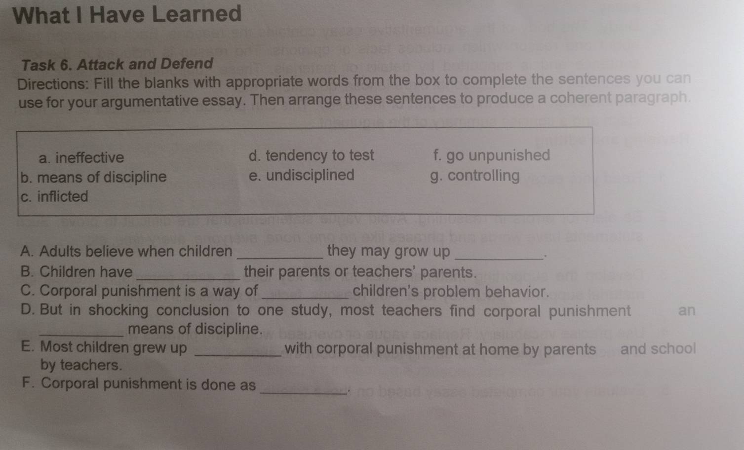 What I Have Learned
Task 6. Attack and Defend
Directions: Fill the blanks with appropriate words from the box to complete the sentences you can
use for your argumentative essay. Then arrange these sentences to produce a coherent paragraph.
a. ineffective d. tendency to test f. go unpunished
b. means of discipline e. undisciplined g. controlling
c. inflicted
A. Adults believe when children _they may grow up_
.
B. Children have _their parents or teachers' parents.
C. Corporal punishment is a way of _children's problem behavior.
D. But in shocking conclusion to one study, most teachers find corporal punishment an
_means of discipline.
E. Most children grew up _with corporal punishment at home by parents and school
by teachers.
F. Corporal punishment is done as
_.