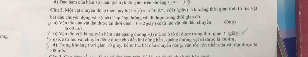 d) Đạo hàm của hàm số nhận giá trị không âm trên khoảng (-∈fty ;-1). 
Câu 2. Một vật chuyển động theo quy luật s(t)=-t^3+18t^2 , với t (giây) là khoảng thời gian tính từ lúc vật
bắt đầu chuyển động và s(mét) là quãng đường vật đi được trong thời gian đó.
a) Vận tốc của vật đạt được tại thời điểm t=2 giây (kể từ lúc vật bắt đầu chuyền động)
là 60 m/s.
òng b) Vận tốc v(t) là nguyên hàm của quãng đường s(t) mà xe ô tô đi được trong thời gian t (giây)
c) Kể từ lúc vật chuyển động được cho đến khi dừng hẳn , quãng đường vật đi được là 864m.
d) Trong khoảng thời gian 10 giây, kể từ lúc bắt đầu chuyển động, vận tốc lớn nhất của vật đạt được là
108 m/s.