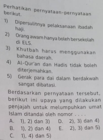 Perhatikan pernyataan-pernyataan
berikut.
1) Dipersulitnya pelaksanaan ibadah
haji.
2) Orang awam hanya boleh bersekolah
di ELS.
3) Khutbah harus menggunakan
bahasa daerah.
4) Al-Qur'an dan Hadis tidak boleh
diterjemahkan.
5) Gerak para dai dalam berdakwah
sangat dibatasi.
Berdasarkan pernyataan tersebut,
berikut ini upaya yang dilakukan 
penjajah untuk melumpuhkan umat
Islam ditandai oleh nomor . . . .
A. 1), 2) dan 3) D、 2),3) dan 4)
B. 1), 2) dan 4) E. 2),3) dan 5)
C. 1), 4. dan 5)