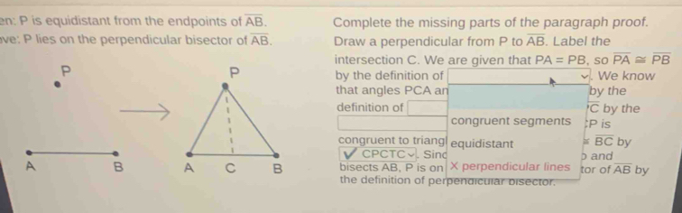 en: P is equidistant from the endpoints of overline AB. Complete the missing parts of the paragraph proof. 
ve: P lies on the perpendicular bisector of overline AB. Draw a perpendicular from P to overline AB. Label the 
intersection C. We are given that PA=PB , so overline PA≌ overline PB
P. We know 
by the definition of 
that angles PCA an by the 
definition of overline C by the 
congruent segments : P is 
congruent to triang equidistant ≌ overline BC by 
CPCTC√. Sinc p and 
bisects AB, P is on X perpendicular lines tor of overline AB by 
the definition of perpendicular bisector.