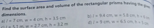 Find the surface area and volume of the rectangular prisms having the gie 
dimensions. 
a) I=7cm, w=4cm, h=3.5cm b) I=9.4cm, w=5.8cm, h=6cm
cì _ i1m,w=2.7cm, h=3.2m d) I=9cm, w=6.5cm, h=5cm