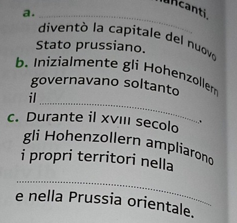 uncanti 
a._ 
diventó la capitale del nuovo 
Stato prussiano. 
b. Inizialmente gli Hohenzollern 
governavano soltanto 
_ 
il 
c. Durante il xvIIi secolo 、 
gli Hohenzollern ampliarono 
i propri territori nella 
_ 
e nella Prussia orientale.