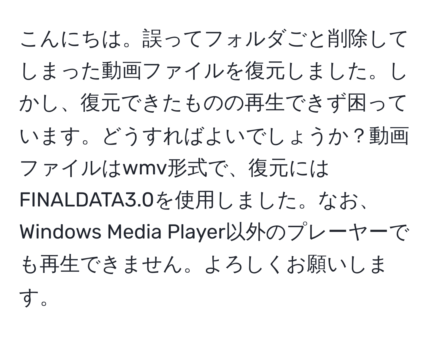 こんにちは。誤ってフォルダごと削除してしまった動画ファイルを復元しました。しかし、復元できたものの再生できず困っています。どうすればよいでしょうか？動画ファイルはwmv形式で、復元にはFINALDATA3.0を使用しました。なお、Windows Media Player以外のプレーヤーでも再生できません。よろしくお願いします。