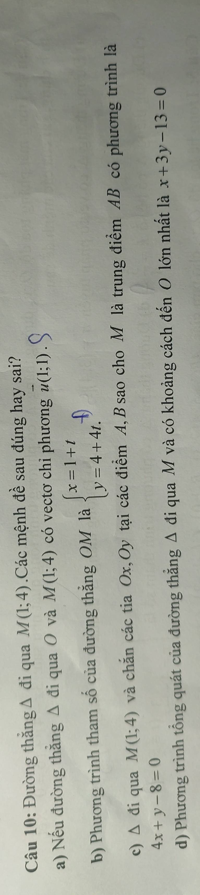 Đường thắng Δ đi qua M(1;4).Các mệnh đề sau đúng hay sai?
a) Nếu đường thắng Δ đi qua O và M(1;4) có vectơ chỉ phương vector u(1;1)
b) Phương trình tham số của đường thắng OM là beginarrayl x=1+t y=4+4t.endarray.
c) Δ đi qua M(1;4) và chắn các tia Ox,Oy tại các điểm A, B sao cho M là trung điểm AB có phương trình là
4x+y-8=0
d) Phương trình tổng quát của đường thẳng Δ đi qua M và có khoảng cách đến O lớn nhất là x+3y-13=0