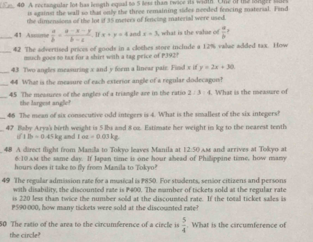 A rectangular lot has length equal to 5 less than twice its width. One of the longer sides 
is against the wall so that only the three remaining sides needed fencing material. Find 
the dimensions of the lot if 35 meters of fencing material were used. 
_41 Assume  a/b = (a-x-y)/b-z . If x+y=4 and x=3 , what is the value of  a/b  ? 
_42 The advertised prices of goods in a clothes store include a 12% value added tax. How 
much goes to tax for a shirt with a tag price of P392? 
_43 Two angles measuring x and y form a linear pair. Find x if y=2x+30. 
_ 
44 What is the measure of each exterior angle of a regular dodecagon? 
_45 The measures of the angles of a triangle are in the ratio 2:3:4. What is the measure of 
the largest angle? 
_46 The mean of six consecutive odd integers is 4. What is the smallest of the six integers? 
_47 Baby Arya's birth weight is 5 lbs and 8 oz. Estimate her weight in kg to the nearest tenth 
if 1lbapprox 0.45kg and 1oz=0.03kg. 
48 A direct flight from Manila to Tokyo leaves Manila at 12:50 Am and arrives at Tokyo at 
6:10 AM the same day. If Japan time is one hour ahead of Philippine time, how many
hours does it take to fly from Manila to Tokyo? 
49 The regular admission rate for a musical is P850. For students, senior citizens and persons 
with disability, the discounted rate is P400. The number of tickets sold at the regular rate 
is 220 less than twice the number sold at the discounted rate. If the total ticket sales is
P590000, how many tickets were sold at the discounted rate? 
50 The ratio of the area to the circumference of a circle is  5/4 . What is the circumference of 
the circle?