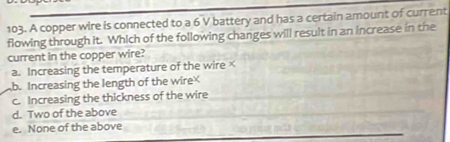 A copper wire is connected to a 6 V battery and has a certain amount of current
flowing through it. Which of the following changes will result in an increase in the
current in the copper wire?
a. Increasing the temperature of the wire×
b. Increasing the length of the wire
c. Increasing the thickness of the wire
d. Two of the above
e. None of the above