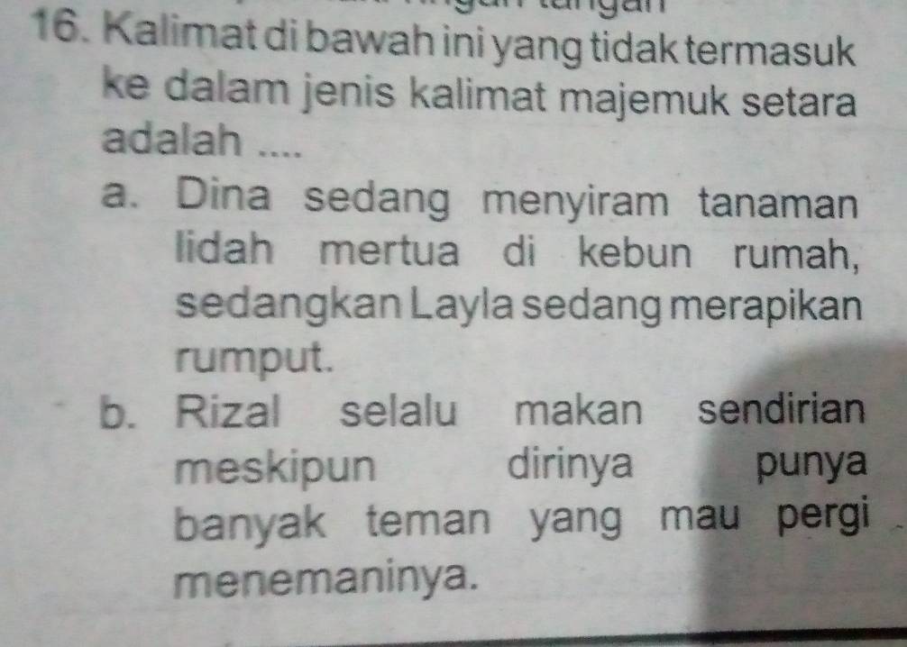 Kalimat di bawah ini yang tidak termasuk
ke dalam jenis kalimat majemuk setara 
adalah ....
a. Dina sedang menyiram tanaman
lidah mertua di kebun rumah,
sedangkan Layla sedang merapikan
rumput.
b. Rizal selalu makan sendirian
meskipun dirinya punya
banyak teman yang mau pergi
menemaninya.