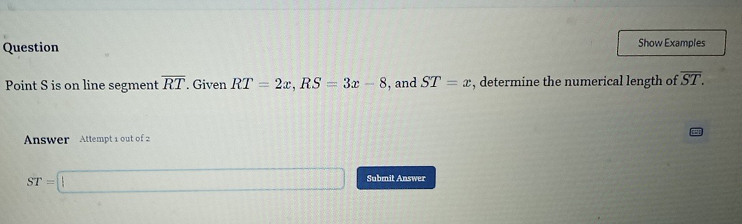 Question Show Examples 
Point S is on line segment overline RT. Given RT=2x, RS=3x-8 , and ST=x , determine the numerical length of overline ST. 
Answer Attempt 1 out of 2
ST=□ Submit Answer