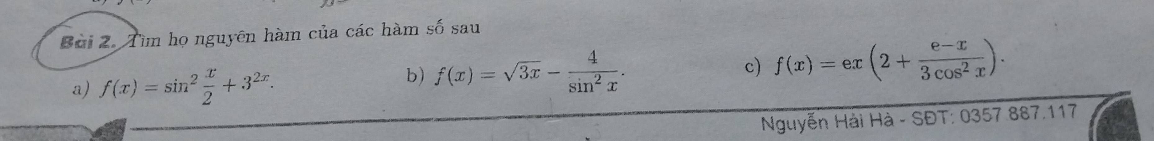 Tìm họ nguyên hàm của các hàm số sau
a) f(x)=sin^2 x/2 +3^(2x). 
b) f(x)=sqrt(3x)- 4/sin^2x . 
c) f(x)=ex(2+ (e-x)/3cos^2x ). 
Nguyễn Hải Hà - SĐT: 0357 887.117