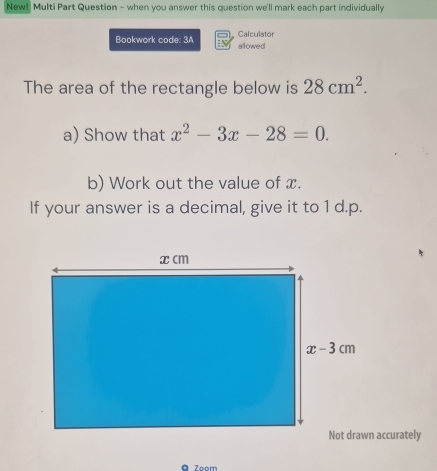 New! Multi Part Question - when you answer this question we'll mark each part individually
Bookwork code: 3A Calculator allowed
The area of the rectangle below is 28cm^2.
a) Show that x^2-3x-28=0.
b) Work out the value of x.
If your answer is a decimal, give it to 1 d.p.
accurately
Zoom