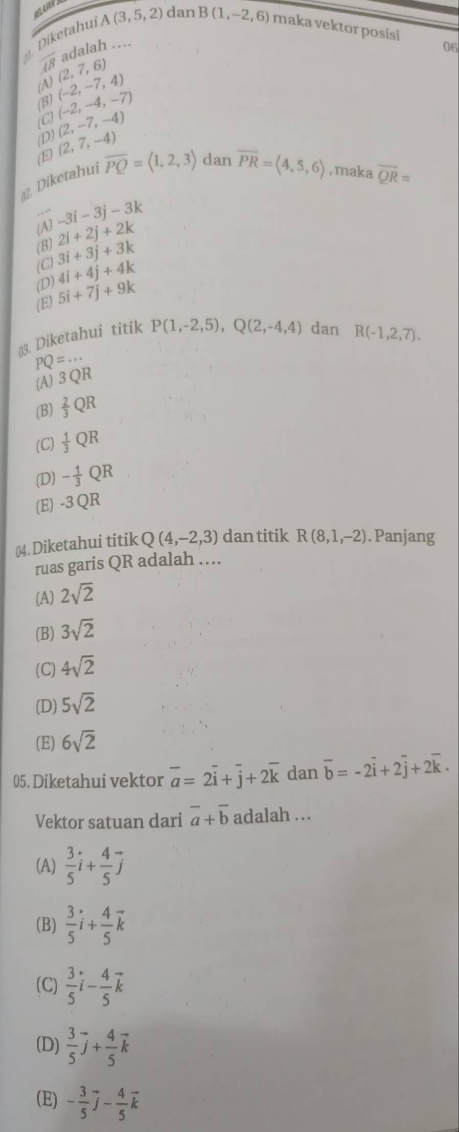 Diketahu A(3,5,2) dan
B(1,-2,6) maka vektor posisi 06
adalah ...
overline AB (2,7,6)
(A)
(B) (-2,-7,4)
(C) (-2,-4,-7)
(D) (2,-7,-4)
(E) (2,7,-4)
2. Diketahui overline PQ=langle 1,2,3rangle dan
overline PR=langle 4,5,6rangle , maka overline QR=. . * .
-3i-3j-3k
(A) 2i+2j+2k
(B)
(C) 3i+3j+3k
(D) 4i+4j+4k
(E) 5i+7j+9k
()3. Diketahui titik
P(1,-2,5),Q(2,-4,4) dan R(-1,2,7).
PQ=...
(A) 3 QR
(B)  2/3 QR
(C)  1/3 QR
(D) - 1/3 QR
(E) -3QR
04. Diketahui titik Q(4,-2,3) dan titik R(8,1,-2). Panjang
ruas garis QR adalah ....
(A) 2sqrt(2)
(B) 3sqrt(2)
(C) 4sqrt(2)
(D) 5sqrt(2)
(E) 6sqrt(2)
05. Diketahui vektor overline a=2overline i+overline j+2overline k dan overline b=-2overline i+2overline j+2overline k.
Vektor satuan dari overline a+overline b adalah ...
(A)  3/5 i+ 4/5 j
(B)  3/5 i+ 4/5 vector k
(C)  3/5 vector i- 4/5 vector k
(D)  3/5 vector j+ 4/5 vector k
(E) - 3/5 vector j- 4/5 vector k