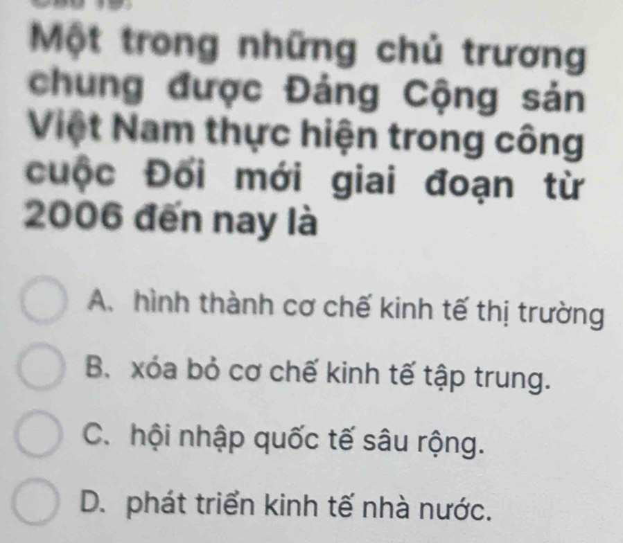 Một trong những chủ trương
chung được Đảng Cộng sản
Việt Nam thực hiện trong công
cuộc Đối mới giai đoạn từ
2006 đến nay là
A. hình thành cơ chế kinh tế thị trường
B. xóa bỏ cơ chế kinh tế tập trung.
C. hội nhập quốc tế sâu rộng.
D. phát triển kinh tế nhà nước.