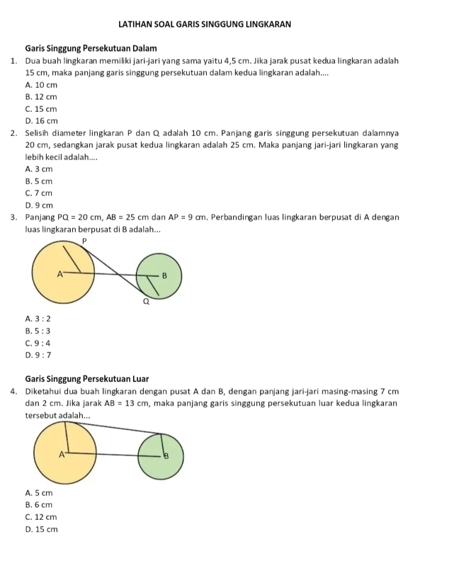 LATIHAN SOAL GARIS SINGGUNG LINGKARAN
Garis Singgung Persekutuan Dalam
1. Dua buah lingkaran memiliki jari-jari yang sama yaitu 4,5 cm. Jika jarak pusat kedua lingkaran adalah
15 cm, maka panjang garis singgung persekutuan dalam kedua lingkaran adalah....
A. 10 cm
B. 12 cm
C. 15 cm
D. 16 cm
2. Selisih diameter lingkaran P dan Q adalah 10 cm. Panjang garis singgung persekutuan dalamnya
20 cm, sedangkan jarak pusat kedua lingkaran adalah 25 cm. Maka panjang jari-jari lingkaran yang
lebih kecil adalah....
A. 3 cm
B. 5 cm
C. 7 cm
D. 9 cm
3. Panjang PQ=20cm, AB=25cm dan AP=9cm , Perbandingan luas lingkaran berpusat di A dengan
luas lingkaran berpusat di B adalah...
A. 3:2
B. 5:3
C. 9:4
D. 9:7
Garis Singgung Persekutuan Luar
4. Diketahui dua buah lingkaran dengan pusat A dan B, dengan panjang jari-jari masing-masing 7 cm
dan 2 cm. Jika jarak AB=13cm , maka panjang garis singgung persekutuan luar kedua lingkaran
tersebut adalah...
A. 5 cm
B. 6 cm
C. 12 cm
D. 15 cm