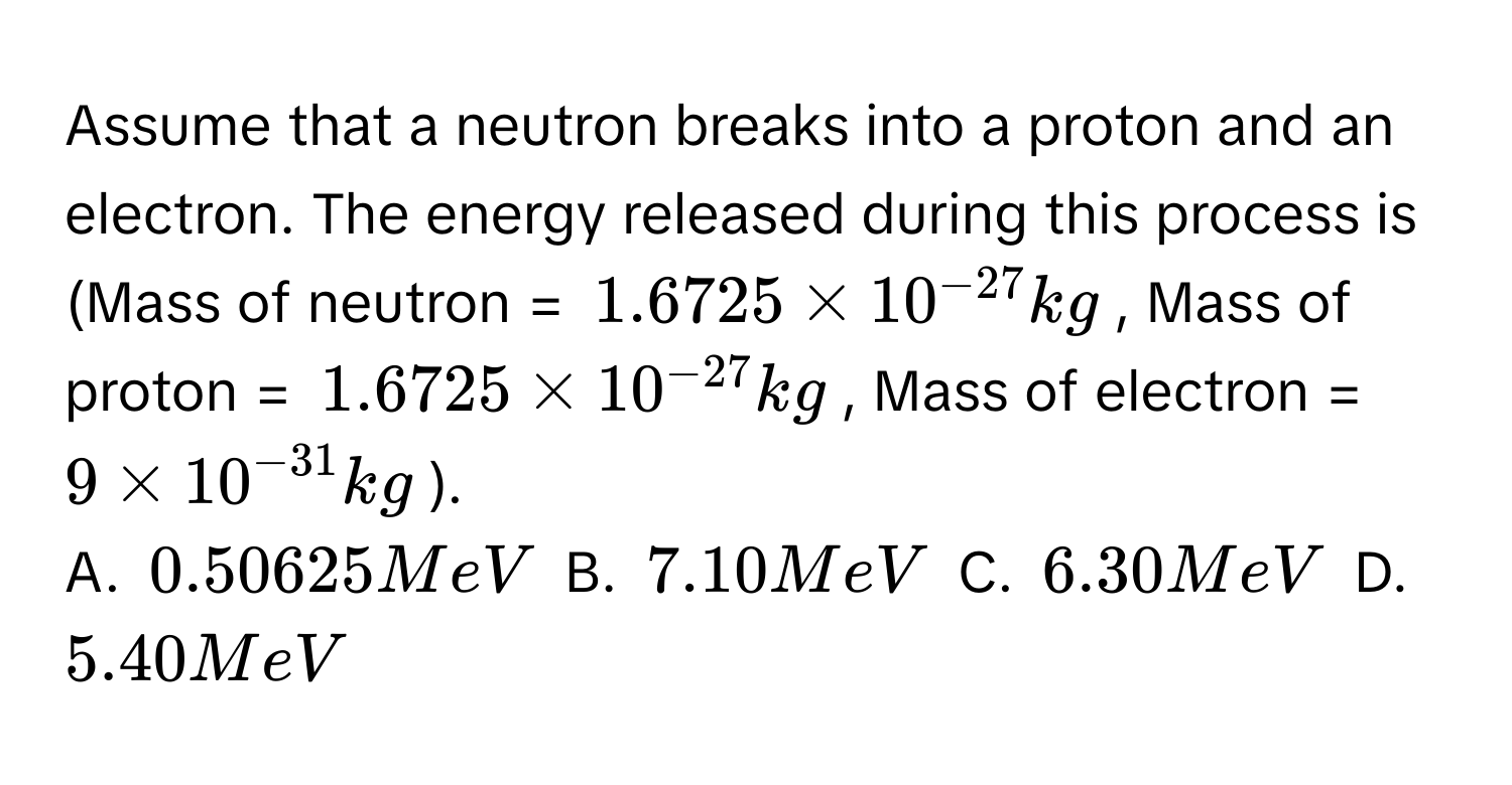 Assume that a neutron breaks into a proton and an electron. The energy released during this process is (Mass of neutron = $1.6725 * 10^(-27) kg$, Mass of proton = $1.6725 * 10^(-27) kg$, Mass of electron = $9 * 10^(-31) kg$).
A. $0.50625 MeV$ B. $7.10 MeV$ C. $6.30 MeV$ D. $5.40 MeV$