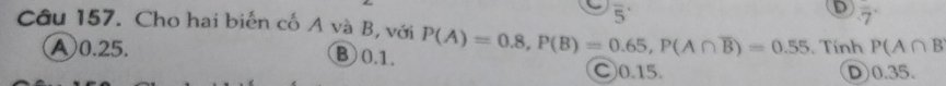 overline 5
D overline -7
Câu 157. Cho hai biến cố A và B, với P(A)=0.8, P(B)=0.65, P(A∩ overline B)=0.55. Tính P(A∩ B
④ 0.25.
⑧ 0.1. ○ 0.15.
D0.35.