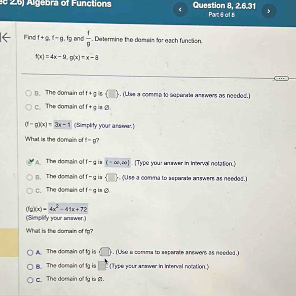 2.6) Algebra of Functions Question 8, 2.6.31
、 Part 6 of 8
Find f+g, f-g, fg and  f/g . Determine the domain for each function.
f(x)=4x-9, g(x)=x-8
B. The domain of f+g is  □ . (Use a comma to separate answers as needed.)
C. The domain of f+g is Ø.
(f-g)(x)=3x-1 (Simplify your answer.)
What is the domain of f-g ?
Y The domain of f-g is (-∈fty ,∈fty ). (Type your answer in interval notation.)
B. The domain of f-g is  □ . (Use a comma to separate answers as needed.)
C. The domain of f-g is Ø.
(fg)(x)=4x^2-41x+72
(Simplify your answer.)
What is the domain of fg?
A. The domain of fg is  □ . (Use a comma to separate answers as needed.)
B. The domain of fg is □ (Type your answer in interval notation.)
c. The domain of fg is Ø.