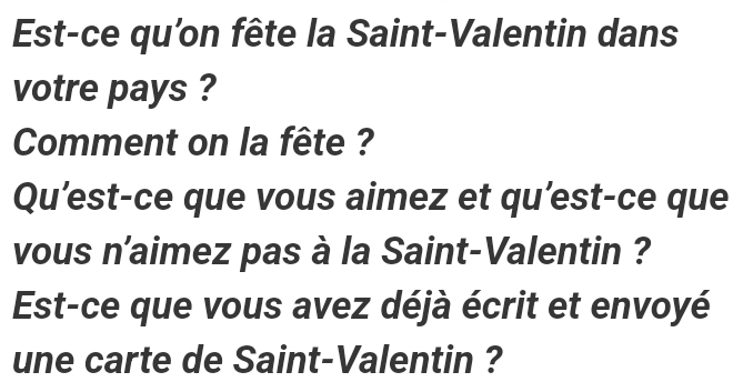 Est-ce qu'on fête la Saint-Valentin dans 
votre pays ? 
Comment on la fête ? 
Qu’est-ce que vous aimez et qu’est-ce que 
vous n'aimez pas à la Saint-Valentin ? 
Est-ce que vous avez déjà écrit et envoyé 
une carte de Saint-Valentin ?