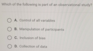 Which of the following is part of an observational study?
A. Control of all variables
B. Manipulation of participants
C. Inclusion of bias
D. Collection of data