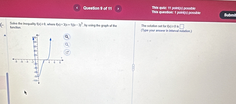 This quiz: 11 point(s) possible 
This question: 1 point(s) possible Submi 
Solve the inequality f(x)≥ 0 , where f(x)=3(x+1)(x-3)^3 , by using the graph of the The solution set for f(x)≥ 0 is □. 
function. (Type your answer in interval notation.)