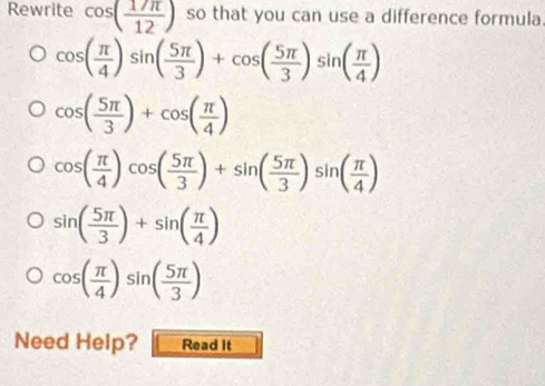 Rewrite cos ( 17π /12 ) so that you can use a difference formula.
cos ( π /4 )sin ( 5π /3 )+cos ( 5π /3 )sin ( π /4 )
cos ( 5π /3 )+cos ( π /4 )
cos ( π /4 )cos ( 5π /3 )+sin ( 5π /3 )sin ( π /4 )
sin ( 5π /3 )+sin ( π /4 )
cos ( π /4 )sin ( 5π /3 )
Need Help? Read It