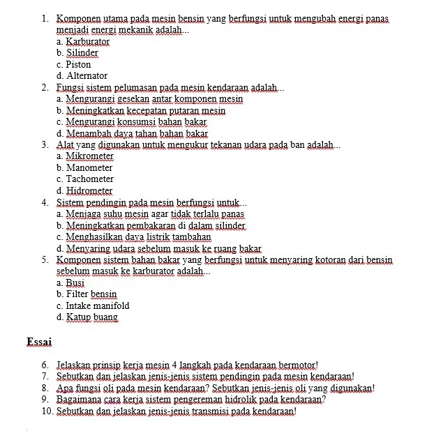 Komponen utama pada mesin bensin yang berfungsi untuk mengubah energi panas
menjadi energi mekanik adalah
a. Karburator
b. Silinder
c. Piston
d. Alternator
2. Fungsi sistem pelumasan pada mesin kendaraan adalah...
a Mengurangi gesekan antar komponen mesin
b. Meningkatkan kecepatan putaran mesin
c. Mengurangi konsumsi bahan bakar
d. Menambah daya tahan bahan bakar
3. Alat yang digunakan untuk mengukur tekanan udara pada ban adalah...
a. Mikrometer
b. Manometer
c. Tachometer
d. Hidrometer
4. Sistem pendingin pada mesin berfungsi untuk
a. Meniaga suhu mesin agar tidak terlalu panas
b. Meningkatkan pembakaran di dalam silinder
c. Menghasilkan daya listrik tambahan
d. Menyaring udara sebelum masuk ke ruang bakar
5. Komponen sistem bahan bakar yang berfungsi untuk menyaring kotoran dari bensin
sebelum masuk ke karburator adalah...
a. Busi
b. Filter bensin
c. Intake manifold
d. Katup buang
Essai
6. Jelaskan prinsip keria mesin 4 langkah pada kendaraan bermotor!
7. Sebutkan dan jelaskan jenis-jenis sistem pendingin pada mesin kendaraan!
8. Apa fungsi oli pada mesin kendaraan? Sebutkan jenis-jenis oli yang digunakan!
9. Bagaimana cara kerja sistem pengereman hidrolik pada kendaraan?
10. Sebutkan dan jelaskan jenis-jenis transmisi pada kendaraan!