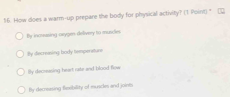 How does a warm-up prepare the body for physical activity? (1 Point) *
By increasing oxygen delivery to muscles
By decreasing body temperature
By decreasing heart rate and blood flow
By decreasing flexibility of muscles and joints