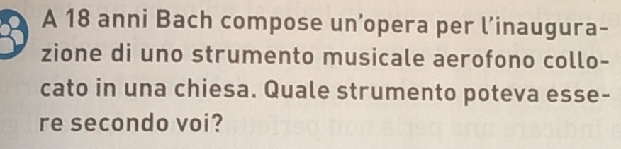 A 18 anni Bach compose un’opera per l’inaugura- 
zione di uno strumento musicale aerofono collo- 
cato in una chiesa. Quale strumento poteva esse- 
re secondo voi?