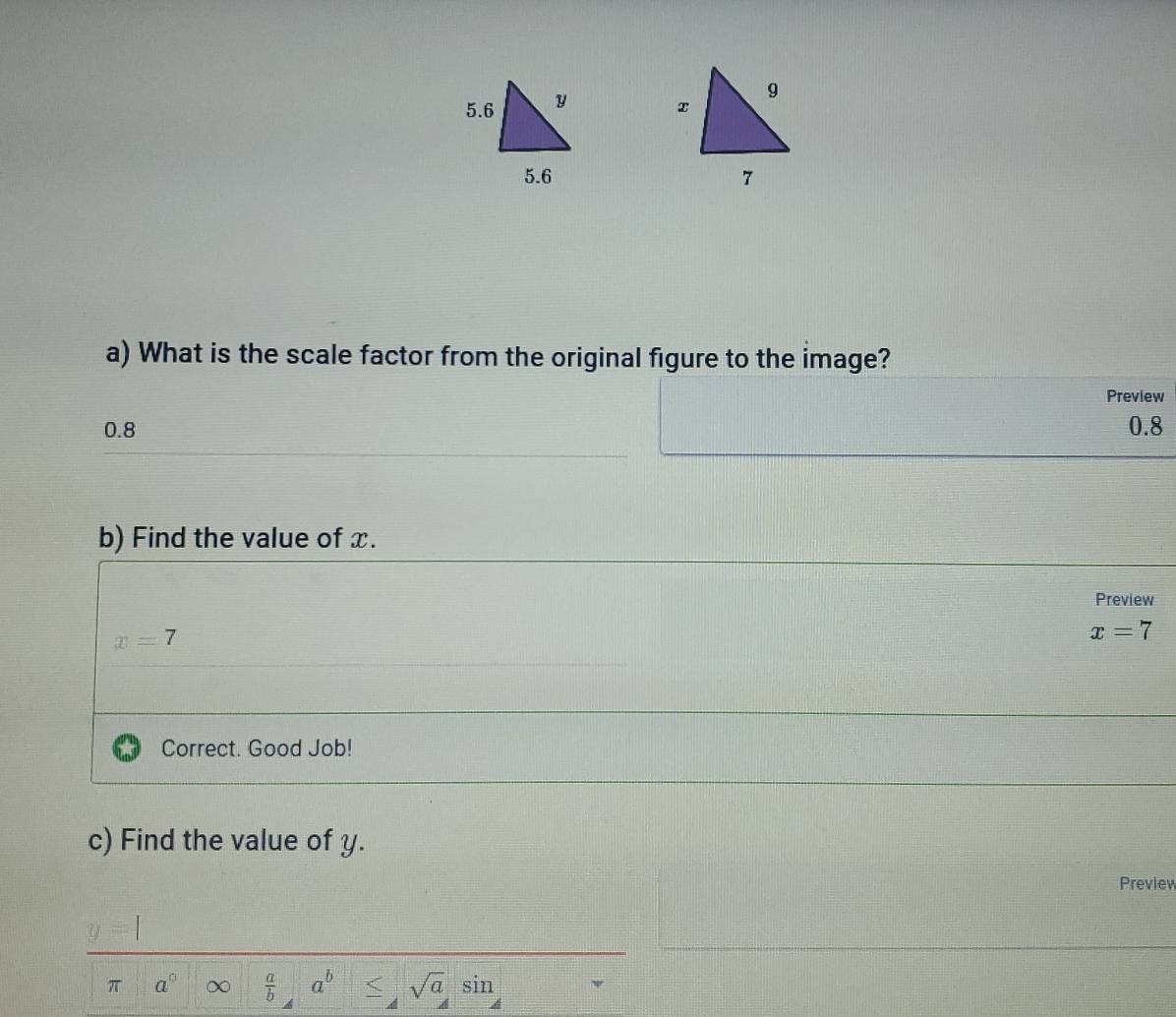 What is the scale factor from the original figure to the image?
Preview
0.8 0.8
b) Find the value of x.
Preview
x=7
x=7
Correct. Good Job!
c) Find the value of y.
Preview
frac -1100+4x- C1/100+40 = □ /□  
π a° x  a/b  a^b < sqrt(a) ς in