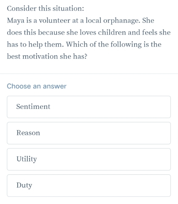 Consider this situation:
Maya is a volunteer at a local orphanage. She
does this because she loves children and feels she
has to help them. Which of the following is the
best motivation she has?
Choose an answer
Sentiment
Reason
Utility
Duty