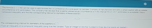 The form d C=3 14d can be used to approemate the circumerence of a circle given its giaereter. Company A manufactures and sails a certan washer with in oubaide 
crcumference of 9 cent meters. The company has decided that a washer whose actual orcumference is in the interval 3.85 C s 9 1 centimeters is accaptable. Use a 
compound iequality and find the comesponding interval for dismeters of the se washer 
The comesponding interval for dismeters of the washers is □ 
Type an inequality or a compound inequality using d as the variable. Type an integer or decimal rounded to three decimal places as needed,