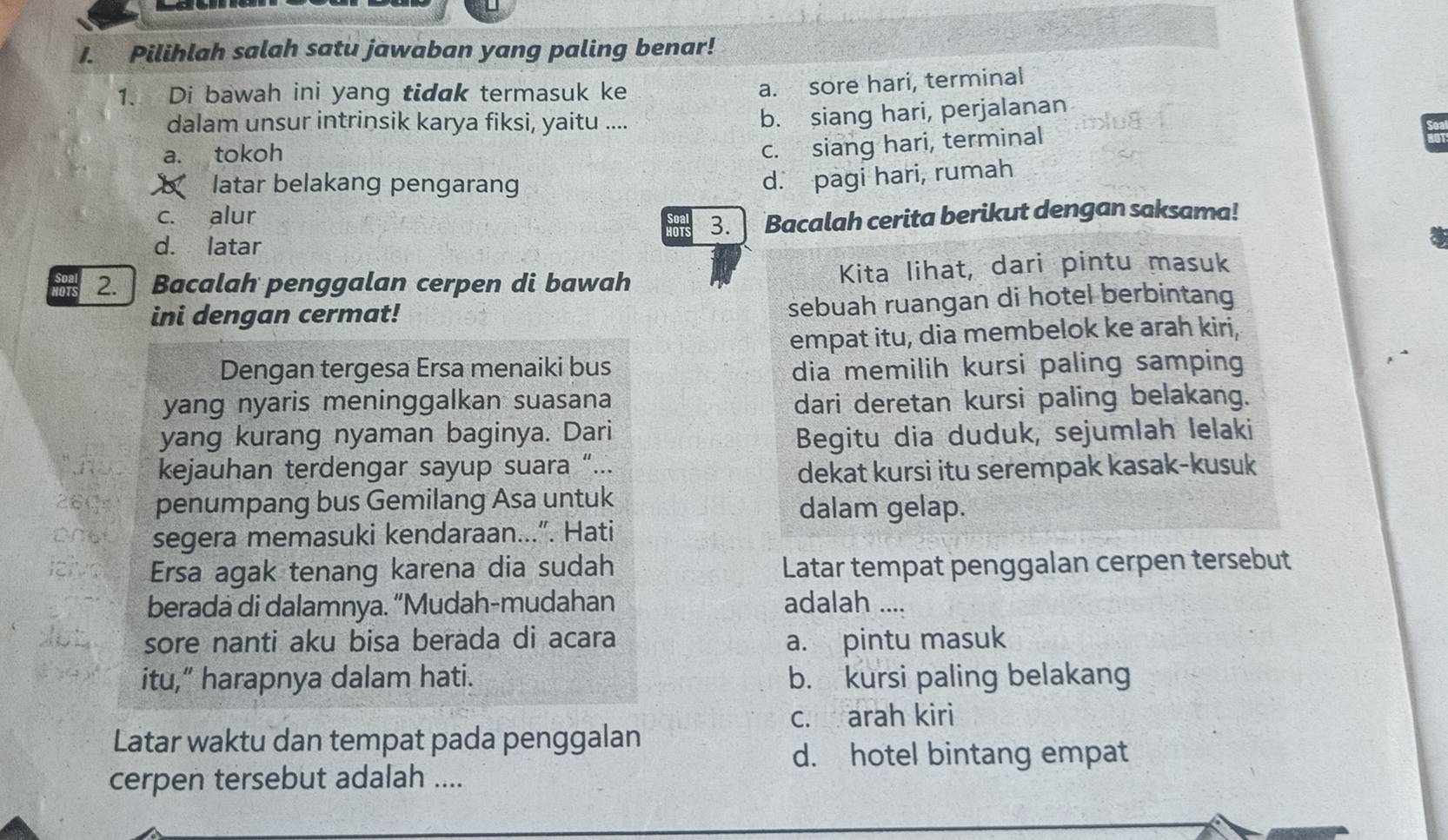 Pilihlah salah satu jawaban yang paling benar!
1. Di bawah ini yang tidak termasuk ke
a. sore hari, terminal
dalam unsur intrinsik karya fiksi, yaitu ....
b. siang hari, perjalanan
a. tokoh
c. siang hari, terminal
b latar belakang pengarang
d. pagi hari, rumah
c. alur
d. latar Bacalah cerita berikut dengan saksama!
HOTS 3.
2. Bacalah penggalan cerpen di bawah Kita lihat, dari pintu masuk
ini dengan cermat!
sebuah ruangan di hotel berbintang
empat itu, dia membelok ke arah kiri,
Dengan tergesa Ersa menaiki bus dia memilih kursi paling samping
yang nyaris meninggalkan suasana dari deretan kursi paling belakang.
yang kurang nyaman baginya. Dari Begitu dia duduk, sejumlah lelaki
kejauhan terdengar sayup suara “...
dekat kursi itu serempak kasak-kusuk
penumpang bus Gemilang Asa untuk dalam gelap.
segera memasuki kendaraan...”. Hati
Ersa agak tenang karena dia sudah Latar tempat penggalan cerpen tersebut
berada di dalamnya. “Mudah-mudahan adalah ....
sore nanti aku bisa berada di acara a. pintu masuk
itu,” harapnya dalam hati. b. kursi paling belakang
c. arah kiri
Latar waktu dan tempat pada penggalan
d. hotel bintang empat
cerpen tersebut adalah ....