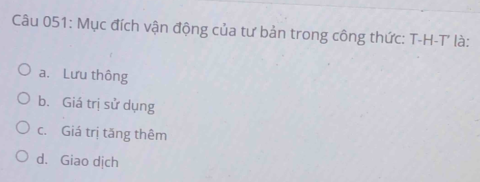 Mục đích vận động của tư bản trong công thức: T-H-T là:
a. Lưu thông
b. Giá trị sử dụng
c. Giá trị tăng thêm
d. Giao dịch