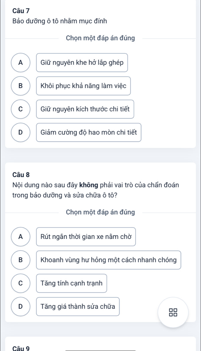 Bảo dưỡng ô tô nhằm mục đính
Chọn một đáp án đúng
A Giữ nguyên khe hở lắp ghép
B Khôi phục khả năng làm việc
C Giữ nguyên kích thước chi tiết
D Giảm cường độ hao mòn chi tiết
Câu 8
Nội dung nào sau đây không phải vai trò của chẩn đoán
trong bảo dưỡng và sửa chữa ô tô?
Chọn một đáp án đúng
A Rút ngắn thời gian xe nằm chờ
B Khoanh vùng hư hỏng một cách nhanh chóng
C Tăng tính cạnh trạnh
D Tăng giá thành sửa chữa
88 n
Câu 9