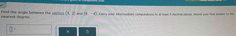 Find the angle between the vectors langle 5,2rangle and langle 8,-4rangle
nearest degree. . Carry your intermediate computations to at least 4 decimal places. Round your final answer to the 
×