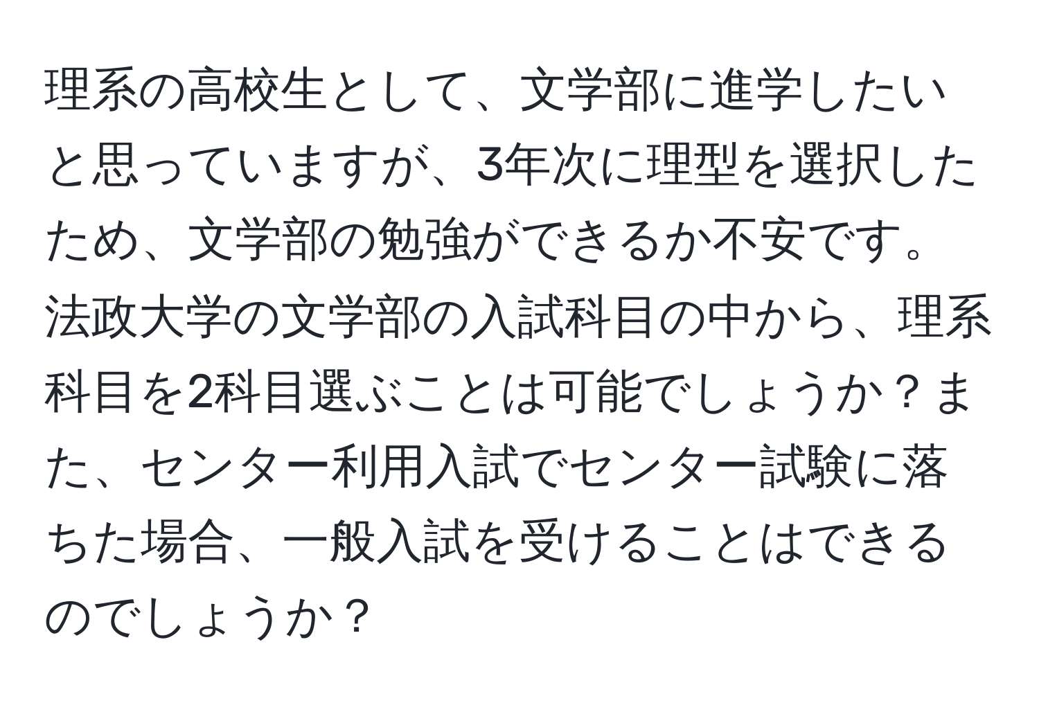 理系の高校生として、文学部に進学したいと思っていますが、3年次に理型を選択したため、文学部の勉強ができるか不安です。法政大学の文学部の入試科目の中から、理系科目を2科目選ぶことは可能でしょうか？また、センター利用入試でセンター試験に落ちた場合、一般入試を受けることはできるのでしょうか？